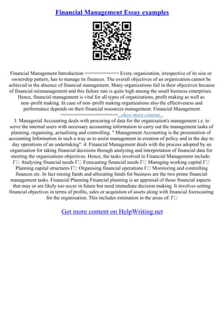 Financial Management Essay examples
Financial Management Introduction ============ Every organization, irrespective of its size or
ownership pattern, has to manage its finances. The overall objectives of an organization cannot be
achieved in the absence of financial management. Many organizations fail in their objectives because
of financial mismanagement and this failure rate is quite high among the small business enterprises.
Hence, financial management is vital for all types of organizations, profit making as well as
non–profit making. In case of non–profit making organizations also the effectiveness and
performance depends on their financial resources management. Financial Management
====================...show more content...
3. Managerial Accounting deals with procuring of data for the organisation's management i.e. to
serve the internal users with necessary accounting information to carry out the management tasks of
planning, organising, actualising and controlling. " Management Accounting is the presentation of
accounting Information in such a way as to assist management in creation of policy and in the day to
day operations of an undertaking". 4. Financial Management deals with the process adopted by an
organisation for taking financial decisions through analysing and interpretation of financial data for
meeting the organisations objectives. Hence, the tasks involved in Financial Management include:
Г Analysing financial needs Г Forecasting financial needs Г Managing working capital Г
Planning capital structures Г Organising financial operations Г Monitoring and controlling
finances etc. In fact raising funds and allocating funds for business are the two prime financial
management tasks. Financial Planning Financial planning is an appraisal of those financial aspects
that may or are likely too occur in future but need immediate decision making. It involves setting
financial objectives in terms of profits, sales or acquistion of assets along with financial foorecasting
for the organisation. This includes estimation in the areas of: Г
Get more content on HelpWriting.net
 