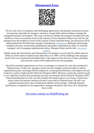 Management Essay
We live and work in a condition with challenging opportunities and dramatic uncertain economic
environment, especially for managers, must have enough skills and knowledge to manage the
changeable business environment. This essay will discuss whether the managers nowadays have the
tendency to focus on economic results at the expense of more important things or not, and yes, the
managers have the tendency to focus on the expense of more important things, the discussion will be
demonstrated from the following concepts: contemporary management challenges–downsizing,
workplace diversity, restructuring, globalisation and quality; organisational culture in Australia,
managers' role in managing organisational culture. Managers today must be able...show more
content...
Quality means the total features and characteristics of a product or service that has effects upon its
ability to satisfy stated or implied needs (Davidson et al. 2006). All the challenges that managers
need to face to are mentioned and defined above, the analysis of the relevance of these challenges
and economic results will be addressed in the next paragraph.
All profit–orientated organisations are focus on strategies to measure the value they produced in
financial terms. In that case, managers need to provide strategies and action plans to achieve
organizational goals, encourage efficient employees, reward good performance, and support risk and
creativity to achieve higher profits (Thach & Thompson 2007). Moreover, satisfy the customer needs
is very important, because their purchasing activities can bring the profit (Thach & Thompson 2007).
Financial performance not only can show whether the business gain or loss money, if gain more
money means the business running well and is successful on financial terms, but also is an
important measurement when evaluating the abilities of the manager. Although financial
performance is important for the organisation, managers should not only focus on it, should also
focus on the
Get more content on HelpWriting.net
 