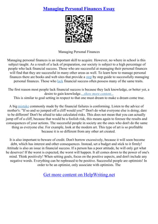 Managing Personal Finances Essay
Managing Personal Finances
Managing personal finances is an important skill to acquire. However, no where in school is this
subject taught. As a result of a lack of preparation, our society is subject to a high percentage of
people who lack financial success. Those who are successful at managing their personal finances
will find that they are successful in many other areas as well. To learn how to manage personal
finances there are books and web sites that provide a step by step guide to successfully managing
personal finances. Those who lack financial success often possess many of the same traits.
The first reason most people lack financial success is because they lack knowledge, or better yet, a
desire to gain knowledge....show more content...
This is similar to goal setting in respect to that one must dream to make a dream come true.
A big mistake commonly made by the financial failures is conforming. Listen to the advice of
mother's: "If so and so jumped off a cliff would you?" Don't do what everyone else is doing; dare
to be different! Don't be afraid to take calculated risks. This does not mean that you can actually
jump off of a cliff, because that would be a foolish risk, this means again to foresee the results and
consequences of your actions. The successful people in society are the ones who don't do the same
thing as everyone else. For example, look at the modern art. This type of art is so profitable
because it is so different from any other art created.
It is also important to beware of credit. Don't borrow excessively, because it will soon become
debt, which has interest and other consequences. Instead, set a budget and stick to it firmly!
Attitude is also an issue in financial success. If a person has a poor attitude, he will only get what
he deserves! If the worst is expected, the worst will happen. It all comes down to the power of one's
mind. Think positively! When setting goals, focus on the positive aspects, and don't include any
negative words. Everything can be rephrased to be positive. Successful people are optimists! In
order to be an optimist, only associate with optimists. The
Get more content on HelpWriting.net
 