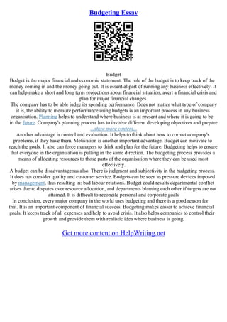 Budgeting Essay
Budget
Budget is the major financial and economic statement. The role of the budget is to keep track of the
money coming in and the money going out. It is essential part of running any business effectively. It
can help make a short and long term projections about financial situation, avert a financial crisis and
plan for major financial changes.
The company has to be able judge its spending performance. Does not matter what type of company
it is, the ability to measure performance using budgets is an important process in any business
organisation. Planning helps to understand where business is at present and where it is going to be
in the future. Company's planning process has to involve different developing objectives and prepare
...show more content...
Another advantage is control and evaluation. It helps to think about how to correct company's
problems, if they have them. Motivation is another important advantage. Budget can motivate to
reach the goals. It also can force managers to think and plan for the future. Budgeting helps to ensure
that everyone in the organisation is pulling in the same direction. The budgeting process provides a
means of allocating resources to those parts of the organisation where they can be used most
effectively.
A budget can be disadvantageous also. There is judgment and subjectivity in the budgeting process.
It does not consider quality and customer service. Budgets can be seen as pressure devices imposed
by management, thus resulting in: bad labour relations. Budget could results departmental conflict
arises due to disputes over resource allocation, and departments blaming each other if targets are not
attained. It is difficult to reconcile personal and corporate goals
In conclusion, every major company in the world uses budgeting and there is a good reason for
that. It is an important component of financial success. Budgeting makes easier to achieve financial
goals. It keeps track of all expenses and help to avoid crisis. It also helps companies to control their
growth and provide them with realistic idea where business is going.
Get more content on HelpWriting.net
 