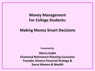 Money Management
      For College Students:

Making Money Smart Decisions



              Presented By:

              Sherry Auble
Chartered Retirement Planning Counselor
  Founder, Divorce Financial Strategy &
        Savvy Women & Wealth
 