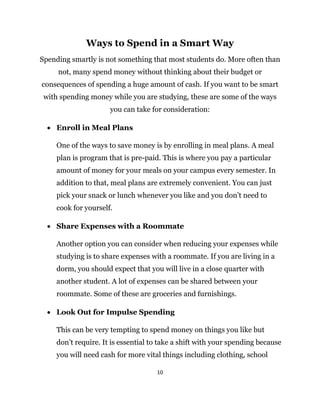 10
Ways to Spend in a Smart Way
Spending smartly is not something that most students do. More often than
not, many spend money without thinking about their budget or
consequences of spending a huge amount of cash. If you want to be smart
with spending money while you are studying, these are some of the ways
you can take for consideration:
 Enroll in Meal Plans
One of the ways to save money is by enrolling in meal plans. A meal
plan is program that is pre-paid. This is where you pay a particular
amount of money for your meals on your campus every semester. In
addition to that, meal plans are extremely convenient. You can just
pick your snack or lunch whenever you like and you don’t need to
cook for yourself.
 Share Expenses with a Roommate
Another option you can consider when reducing your expenses while
studying is to share expenses with a roommate. If you are living in a
dorm, you should expect that you will live in a close quarter with
another student. A lot of expenses can be shared between your
roommate. Some of these are groceries and furnishings.
 Look Out for Impulse Spending
This can be very tempting to spend money on things you like but
don’t require. It is essential to take a shift with your spending because
you will need cash for more vital things including clothing, school
 