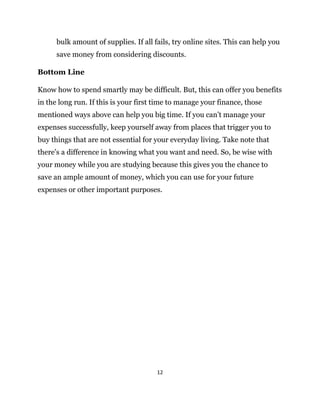12
bulk amount of supplies. If all fails, try online sites. This can help you
save money from considering discounts.
Bottom Line
Know how to spend smartly may be difficult. But, this can offer you benefits
in the long run. If this is your first time to manage your finance, those
mentioned ways above can help you big time. If you can’t manage your
expenses successfully, keep yourself away from places that trigger you to
buy things that are not essential for your everyday living. Take note that
there’s a difference in knowing what you want and need. So, be wise with
your money while you are studying because this gives you the chance to
save an ample amount of money, which you can use for your future
expenses or other important purposes.
 
