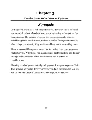 13
Chapter 3:
Creative Ideas to Cut Down on Expenses
Synopsis
Cutting down expenses is not simple for some. However, this is essential
particularly for those who don’t want to end up having no budget for the
coming weeks. The process of cutting down expenses can be done by
considering some creative ideas, which are perfect for anyone no matter
what college or university they are into and how much money they have.
There are several ideas you can consider for cutting down your expenses
while studying. With these, you can guarantee that you will be able to enjoy
savings. Below are some of the creative ideas you may take for
consideration:
Planning your budget can actually help you cut down your expenses. This
does not only let you list down your weekly or daily expenses, but also you
will be able to monitor if there are some things you can reduce
 