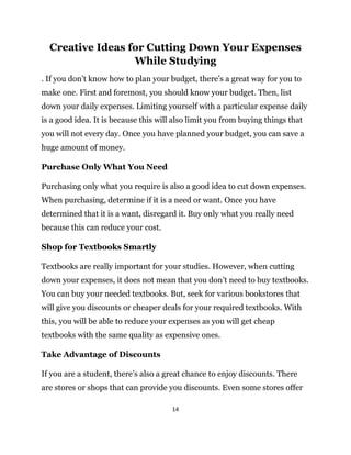 14
Creative Ideas for Cutting Down Your Expenses
While Studying
. If you don’t know how to plan your budget, there’s a great way for you to
make one. First and foremost, you should know your budget. Then, list
down your daily expenses. Limiting yourself with a particular expense daily
is a good idea. It is because this will also limit you from buying things that
you will not every day. Once you have planned your budget, you can save a
huge amount of money.
Purchase Only What You Need
Purchasing only what you require is also a good idea to cut down expenses.
When purchasing, determine if it is a need or want. Once you have
determined that it is a want, disregard it. Buy only what you really need
because this can reduce your cost.
Shop for Textbooks Smartly
Textbooks are really important for your studies. However, when cutting
down your expenses, it does not mean that you don’t need to buy textbooks.
You can buy your needed textbooks. But, seek for various bookstores that
will give you discounts or cheaper deals for your required textbooks. With
this, you will be able to reduce your expenses as you will get cheap
textbooks with the same quality as expensive ones.
Take Advantage of Discounts
If you are a student, there’s also a great chance to enjoy discounts. There
are stores or shops that can provide you discounts. Even some stores offer
 