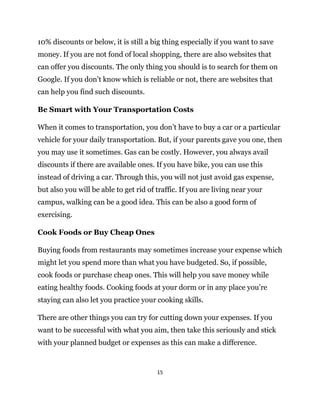 15
10% discounts or below, it is still a big thing especially if you want to save
money. If you are not fond of local shopping, there are also websites that
can offer you discounts. The only thing you should is to search for them on
Google. If you don’t know which is reliable or not, there are websites that
can help you find such discounts.
Be Smart with Your Transportation Costs
When it comes to transportation, you don’t have to buy a car or a particular
vehicle for your daily transportation. But, if your parents gave you one, then
you may use it sometimes. Gas can be costly. However, you always avail
discounts if there are available ones. If you have bike, you can use this
instead of driving a car. Through this, you will not just avoid gas expense,
but also you will be able to get rid of traffic. If you are living near your
campus, walking can be a good idea. This can be also a good form of
exercising.
Cook Foods or Buy Cheap Ones
Buying foods from restaurants may sometimes increase your expense which
might let you spend more than what you have budgeted. So, if possible,
cook foods or purchase cheap ones. This will help you save money while
eating healthy foods. Cooking foods at your dorm or in any place you’re
staying can also let you practice your cooking skills.
There are other things you can try for cutting down your expenses. If you
want to be successful with what you aim, then take this seriously and stick
with your planned budget or expenses as this can make a difference.
 