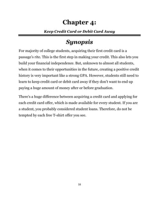 16
Chapter 4:
Keep Credit Card or Debit Card Away
Synopsis
For majority of college students, acquiring their first credit card is a
passage’s rite. This is the first step in making your credit. This also lets you
build your financial independence. But, unknown to almost all students,
when it comes to their opportunities in the future, creating a positive credit
history is very important like a strong GPA. However, students still need to
learn to keep credit card or debit card away if they don’t want to end up
paying a huge amount of money after or before graduation.
There’s a huge difference between acquiring a credit card and applying for
each credit card offer, which is made available for every student. If you are
a student, you probably considered student loans. Therefore, do not be
tempted by each free T-shirt offer you see.
 