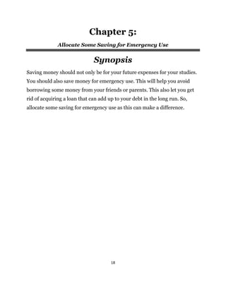 18
Chapter 5:
Allocate Some Saving for Emergency Use
Synopsis
Saving money should not only be for your future expenses for your studies.
You should also save money for emergency use. This will help you avoid
borrowing some money from your friends or parents. This also let you get
rid of acquiring a loan that can add up to your debt in the long run. So,
allocate some saving for emergency use as this can make a difference.
 