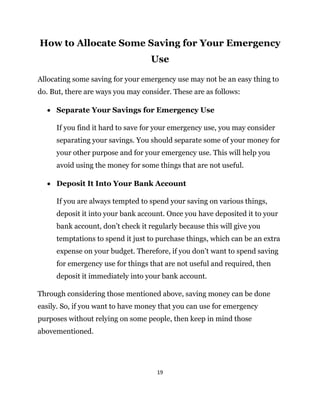 19
How to Allocate Some Saving for Your Emergency
Use
Allocating some saving for your emergency use may not be an easy thing to
do. But, there are ways you may consider. These are as follows:
 Separate Your Savings for Emergency Use
If you find it hard to save for your emergency use, you may consider
separating your savings. You should separate some of your money for
your other purpose and for your emergency use. This will help you
avoid using the money for some things that are not useful.
 Deposit It Into Your Bank Account
If you are always tempted to spend your saving on various things,
deposit it into your bank account. Once you have deposited it to your
bank account, don’t check it regularly because this will give you
temptations to spend it just to purchase things, which can be an extra
expense on your budget. Therefore, if you don’t want to spend saving
for emergency use for things that are not useful and required, then
deposit it immediately into your bank account.
Through considering those mentioned above, saving money can be done
easily. So, if you want to have money that you can use for emergency
purposes without relying on some people, then keep in mind those
abovementioned.
 