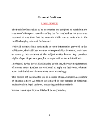 2
Terms and Conditions
LEGAL NOTICE
The Publisher has strived to be as accurate and complete as possible in the
creation of this report, notwithstanding the fact that he does not warrant or
represent at any time that the contents within are accurate due to the
rapidly changing nature of the Internet.
While all attempts have been made to verify information provided in this
publication, the Publisher assumes no responsibility for errors, omissions,
or contrary interpretation of the subject matter herein. Any perceived
slights of specific persons, peoples, or organizations are unintentional.
In practical advice books, like anything else in life, there are no guarantees
of income made. Readers are cautioned to reply on their own judgment
about their individual circumstances to act accordingly.
This book is not intended for use as a source of legal, business, accounting
or financial advice. All readers are advised to seek services of competent
professionals in legal, business, accounting and finance fields.
You are encouraged to print this book for easy reading.
 