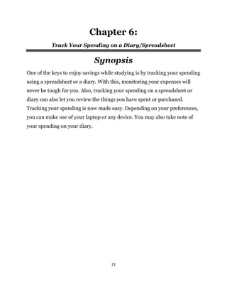21
Chapter 6:
Track Your Spending on a Diary/Spreadsheet
Synopsis
One of the keys to enjoy savings while studying is by tracking your spending
using a spreadsheet or a diary. With this, monitoring your expenses will
never be tough for you. Also, tracking your spending on a spreadsheet or
diary can also let you review the things you have spent or purchased.
Tracking your spending is now made easy. Depending on your preferences,
you can make use of your laptop or any device. You may also take note of
your spending on your diary.
 