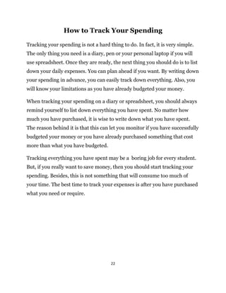 22
How to Track Your Spending
Tracking your spending is not a hard thing to do. In fact, it is very simple.
The only thing you need is a diary, pen or your personal laptop if you will
use spreadsheet. Once they are ready, the next thing you should do is to list
down your daily expenses. You can plan ahead if you want. By writing down
your spending in advance, you can easily track down everything. Also, you
will know your limitations as you have already budgeted your money.
When tracking your spending on a diary or spreadsheet, you should always
remind yourself to list down everything you have spent. No matter how
much you have purchased, it is wise to write down what you have spent.
The reason behind it is that this can let you monitor if you have successfully
budgeted your money or you have already purchased something that cost
more than what you have budgeted.
Tracking everything you have spent may be a boring job for every student.
But, if you really want to save money, then you should start tracking your
spending. Besides, this is not something that will consume too much of
your time. The best time to track your expenses is after you have purchased
what you need or require.
 