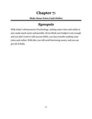 23
Chapter 7:
Make Some Extra Cash Online
Synopsis
With today’s advancement of technology, making some extra cash online is
now made much easier and possible. If you think your budget is not enough
and you don’t want to add up your debts, you may consider making some
extra cash online. With this, you will avoid borrowing money and you can
get rid of debts.
 