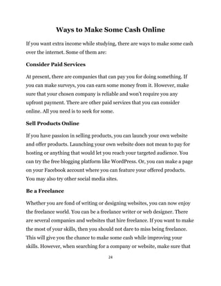 24
Ways to Make Some Cash Online
If you want extra income while studying, there are ways to make some cash
over the internet. Some of them are:
Consider Paid Services
At present, there are companies that can pay you for doing something. If
you can make surveys, you can earn some money from it. However, make
sure that your chosen company is reliable and won’t require you any
upfront payment. There are other paid services that you can consider
online. All you need is to seek for some.
Sell Products Online
If you have passion in selling products, you can launch your own website
and offer products. Launching your own website does not mean to pay for
hosting or anything that would let you reach your targeted audience. You
can try the free blogging platform like WordPress. Or, you can make a page
on your Facebook account where you can feature your offered products.
You may also try other social media sites.
Be a Freelance
Whether you are fond of writing or designing websites, you can now enjoy
the freelance world. You can be a freelance writer or web designer. There
are several companies and websites that hire freelance. If you want to make
the most of your skills, then you should not dare to miss being freelance.
This will give you the chance to make some cash while improving your
skills. However, when searching for a company or website, make sure that
 