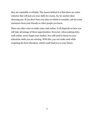 25
they are reputable or reliable. The reason behind it is that there are some
websites that will just use your skills for scams. So, be careful when
choosing one. If you don’t have any idea on which to consider, ask for some
assistance from your friends or other people you knew.
There are other ways to make some cash online. It all depends on how you
will take advantage of these opportunities. However, when making extra
cash online, never forget your studies. You still need to focus on your
education while you are earning. With this, you can make cash while
acquiring the best education, which could lead you to your future.
 
