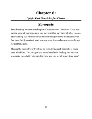 26
Chapter 8:
Opt for Part Time Job After Classes
Synopsis
Free time may be most favorite part of every student. However, if you want
to save some of your expenses, you may consider part time job after classes.
This will help you earn money and will also let you make the most of your
free time. So, if you don’t want to waste your time and earn some cash, opt
for part time jobs.
Making the most of your free time by considering part-time jobs is never
been a bad idea. This can give you many benefits in the long run and can
also make you a better student. But, how you can seek for part-time jobs?
 
