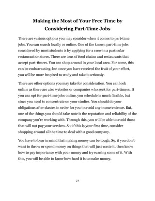 27
Making the Most of Your Free Time by
Considering Part-Time Jobs
There are various options you may consider when it comes to part-time
jobs. You can search locally or online. One of the known part-time jobs
considered by most students is by applying for a crew in a particular
restaurant or stores. There are tons of food chains and restaurants that
accept part-timers. You can shop around in your local area. For some, this
can be embarrassing, but once you have received the fruit of your effort,
you will be more inspired to study and take it seriously.
There are other options you may take for consideration. You can look
online as there are also websites or companies who seek for part-timers. If
you can opt for part-time jobs online, you schedule is much flexible, but
since you need to concentrate on your studies. You should do your
obligations after classes in order for you to avoid any inconvenience. But,
one of the things you should take note is the reputation and reliability of the
company you’re working with. Through this, you will be able to avoid those
that will not pay your services. So, if this is your first time, consider
shopping around all the time to deal with a good company.
You have to bear in mind that making money can be tough. So, if you don’t
want to throw or spend money on things that will just waste it, then know
how to pay importance with your money and try earning some of it. With
this, you will be able to know how hard it is to make money.
 
