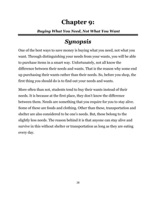 28
Chapter 9:
Buying What You Need, Not What You Want
Synopsis
One of the best ways to save money is buying what you need, not what you
want. Through distinguishing your needs from your wants, you will be able
to purchase items in a smart way. Unfortunately, not all know the
difference between their needs and wants. That is the reason why some end
up purchasing their wants rather than their needs. So, before you shop, the
first thing you should do is to find out your needs and wants.
More often than not, students tend to buy their wants instead of their
needs. It is because at the first place, they don’t know the difference
between them. Needs are something that you require for you to stay alive.
Some of these are foods and clothing. Other than these, transportation and
shelter are also considered to be one’s needs. But, these belong to the
slightly less needs. The reason behind it is that anyone can stay alive and
survive in this without shelter or transportation as long as they are eating
every day.
 