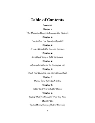 3
Table of Contents
Foreword
Chapter 1:
Why Managing Finance is Important for Students
Chapter 2:
How to Plan Your Spending Smartly?
Chapter 3:
Creative Ideas to Cut Down on Expenses
Chapter 4:
Keep Credit Card or Debit Card Away
Chapter 5:
Allocate Some Saving for Emergency Use
Chapter 6:
Track Your Spending on a Diary/Spreadsheet
Chapter 7:
Making Some Extra Cash Online
Chapter 8:
Opt for Part Time Job After Classes
Chapter 9:
Buying What You Need, Not What You Want
Chapter 10:
Saving Money Through Student Discounts
 