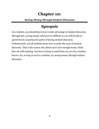 30
Chapter 10:
Saving Money Through Student Discounts
Synopsis
As a student, you should know how to take advantage of student discounts.
Through this, saving money will never be difficult as you will be able to
spend less by acquiring the perks of having student discounts.
Unfortunately, not all students knew how to make the most of student
discounts. That is the reason why others can’t save enough money while
they are still studying. You have to keep in mind that you are not a student
forever. So, as long as you’re a student, try saving money through student
discounts.
 