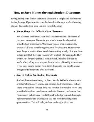 31
How to Save Money through Student Discounts
Saving money with the use of student discounts is simple and can be done
in simple ways. If you want to reap the benefits of being a student by using
student discounts, then keep in mind these following:
 Know Shops that Offer Student Discounts
Not all stores or shops in your local area offer student discounts. If
you want to acquire discounts, you should know the shops that
provide student discounts. Whenever you are shopping around,
always ask if they are offering discounts for discounts. Others don’t
have the guts to utter these words because they are shy. But, you have
to take note that there are reasons why student IDs were made. They
are not just for your personal identification, but also they can be
useful when taking advantage of the discounts offered by some stores.
If you want to save money from these discounts, you should always
bring your ID for you to avail discounts.
 Search Online for Student Discounts
Student discounts can’t only be found locally. With the advancement
of today’s technology, anyone can acquire student discounts online.
There are websites that can help you seek for those online stores that
provide cheap deals or offers for students. However, make sure that
your chosen websites are reputable and will offer you real discounts.
Before you make any transaction, you can consider asking some
questions first. This will help you lead to the right direction.
 