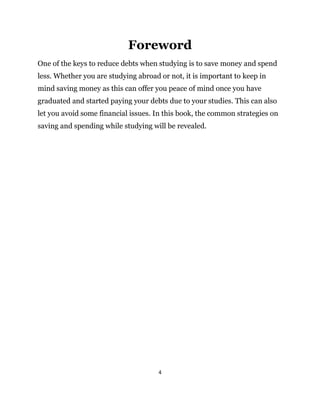 4
Foreword
One of the keys to reduce debts when studying is to save money and spend
less. Whether you are studying abroad or not, it is important to keep in
mind saving money as this can offer you peace of mind once you have
graduated and started paying your debts due to your studies. This can also
let you avoid some financial issues. In this book, the common strategies on
saving and spending while studying will be revealed.
 