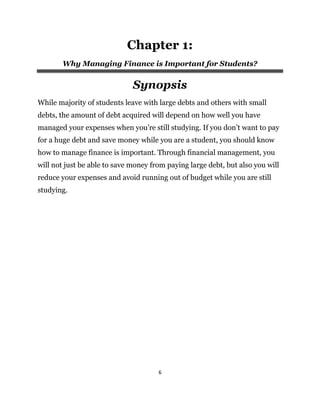 6
Chapter 1:
Why Managing Finance is Important for Students?
Synopsis
While majority of students leave with large debts and others with small
debts, the amount of debt acquired will depend on how well you have
managed your expenses when you’re still studying. If you don’t want to pay
for a huge debt and save money while you are a student, you should know
how to manage finance is important. Through financial management, you
will not just be able to save money from paying large debt, but also you will
reduce your expenses and avoid running out of budget while you are still
studying.
 