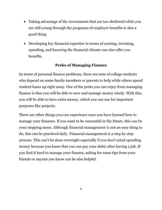 8
 Taking advantage of the investments that are tax-sheltered while you
are still young through the programs of employer benefits is also a
good thing.
 Developing key financial expertise in terms of earning, investing,
spending, and knowing the financial climate can also offer you
benefits.
Perks of Managing Finance
In terms of personal finance problems, there are tons of college students
who depend on some family members or parents to help while others spend
student loans up right away. One of the perks you can enjoy from managing
finance is that you will be able to save and manage money wisely. With this,
you will be able to have extra money, which you can use for important
purposes like projects.
There are other things you can experience once you have learned how to
manage your finances. If you want to be successful in the future, this can be
your stepping stone. Although financial management is not an easy thing to
do, this can be practiced daily. Financial management is a step by step
process. This can’t be done overnight especially if you don’t mind spending
money because you know that you can pay your debts after having a job. If
you find it hard to manage your finance, asking for some tips from your
friends or anyone you know can be also helpful.
 