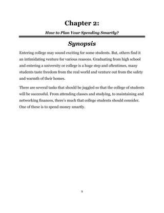 9
Chapter 2:
How to Plan Your Spending Smartly?
Synopsis
Entering college may sound exciting for some students. But, others find it
an intimidating venture for various reasons. Graduating from high school
and entering a university or college is a huge step and oftentimes, many
students taste freedom from the real world and venture out from the safety
and warmth of their homes.
There are several tasks that should be juggled so that the college of students
will be successful. From attending classes and studying, to maintaining and
networking finances, there’s much that college students should consider.
One of these is to spend money smartly.
 
