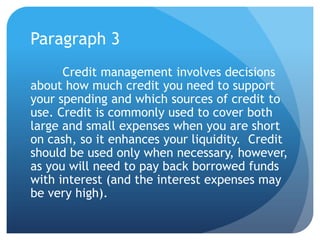 Paragraph 3
      Credit management involves decisions
about how much credit you need to support
your spending and which sources of credit to
use. Credit is commonly used to cover both
large and small expenses when you are short
on cash, so it enhances your liquidity. Credit
should be used only when necessary, however,
as you will need to pay back borrowed funds
with interest (and the interest expenses may
be very high).
 