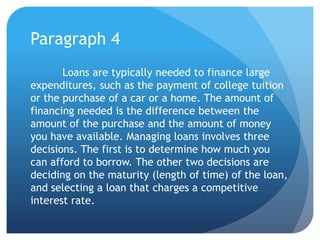 Paragraph 4
       Loans are typically needed to finance large
expenditures, such as the payment of college tuition
or the purchase of a car or a home. The amount of
financing needed is the difference between the
amount of the purchase and the amount of money
you have available. Managing loans involves three
decisions. The first is to determine how much you
can afford to borrow. The other two decisions are
deciding on the maturity (length of time) of the loan,
and selecting a loan that charges a competitive
interest rate.
 