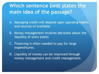 Which sentence best states the
main idea of the passage?
A. Managing credit will depend upon spending habits
   and sources of available

B. Money management involves decisions about the
   liquidity of one's assets

C. Financing is often needed to pay for large
   expenditures.

D. Liquidity of money can be improved through
   money management and credit management.
 