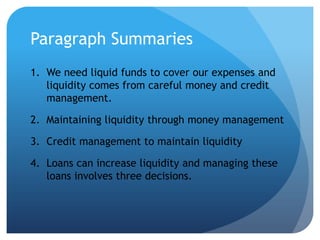 Paragraph Summaries
1. We need liquid funds to cover our expenses and
   liquidity comes from careful money and credit
   management.

2. Maintaining liquidity through money management

3. Credit management to maintain liquidity

4. Loans can increase liquidity and managing these
   loans involves three decisions.
 