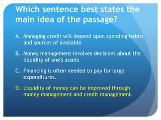 Which sentence best states the
main idea of the passage?
A. Managing credit will depend upon spending habits
   and sources of available

B. Money management involves decisions about the
   liquidity of one's assets

C. Financing is often needed to pay for large
   expenditures.

D. Liquidity of money can be improved through
   money management and credit management.
 