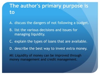 The author's primary purpose is
to
A. discuss the dangers of not following a budget.
B. list the various decisions and issues for
   managing liquidity.
C. explain the types of loans that are available.
D. describe the best way to invest extra money.
MI: Liquidity of money can be improved through
money management and credit management.
 