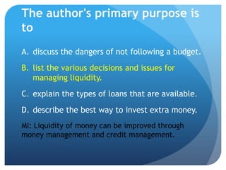 The author's primary purpose is
to
A. discuss the dangers of not following a budget.
B. list the various decisions and issues for
   managing liquidity.
C. explain the types of loans that are available.
D. describe the best way to invest extra money.
MI: Liquidity of money can be improved through
money management and credit management.
 