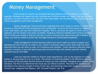 Money Management
             Every product or service you purchase each day requires sufficient funds to cover these
expenses. Expenses can range from your morning cup of coffee to major car repairs. You need to have
liquidity, or access to funds to cover any short-term cash needs. You can enhance your liquidity by using
money management and credit management.

           Money management involves decisions regarding how much money to retain in a liquid form
and how to allocate the funds among short-term investments. If you do not have access to money to
cover cash needs, you may have insufficient liquidity. That is, you have the assets to cover your
expenses, but the money is not easily accessible. Finding an effective liquidity level involves deciding
how to invest your money so that you can earn a return, but also have easy access cash if needed. At
times, you may be unable to avoid cash shortages because of unanticipated expenses.

           Credit management involves decisions about how much credit you need to support your
spending and which sources of credit to use. Credit is commonly used to cover both large and small
expenses when you are short on cash, so it enhances your liquidity. Credit should be used only when
necessary, however, as you will need to pay back borrowed funds with interest (and the interest
expenses may be very high).

            Loans are typically needed to finance large expenditures, such as the payment of college
tuition or the purchase of a car or a home. The amount of financing needed is the difference between
the amount of the purchase and the amount of money you have available. Managing loans involves three
decisions. The first is to determine how much you can afford to borrow. The other two decisions are
deciding on the maturity (length of time) of the loan, and selecting a loan that charges a competitive
interest rate. (adapted from Madura, Jeff. Personal Finance, red. 5-6)
 
