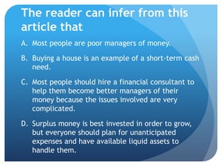 The reader can infer from this
article that
A. Most people are poor managers of money.

B. Buying a house is an example of a short-term cash
   need.

C. Most people should hire a financial consultant to
   help them become better managers of their
   money because the issues involved are very
   complicated.

D. Surplus money is best invested in order to grow,
   but everyone should plan for unanticipated
   expenses and have available liquid assets to
   handle them.
 