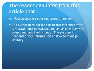 The reader can infer from this
article that
A. Most people are poor managers of money.

 The author does not lead us to this inference with
  any statements or judgements concerning how well
  people manage their money. The passage is
  concerned with information on how to manage
  liquidity.
 