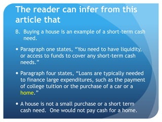 The reader can infer from this
article that
B. Buying a house is an example of a short-term cash
   need.

 Paragraph one states, “You need to have liquidity,
  or access to funds to cover any short-term cash
  needs.”

 Paragraph four states, “Loans are typically needed
  to finance large expenditures, such as the payment
  of college tuition or the purchase of a car or a
  home.”

 A house is not a small purchase or a short term
  cash need. One would not pay cash for a home.
 