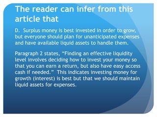 The reader can infer from this
article that
D. Surplus money is best invested in order to grow,
but everyone should plan for unanticipated expenses
and have available liquid assets to handle them.

Paragraph 2 states, “Finding an effective liquidity
level involves deciding how to invest your money so
that you can earn a return, but also have easy access
cash if needed.” This indicates investing money for
growth (interest) is best but that we should maintain
liquid assets for expenses.
 