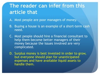 The reader can infer from this
article that
A. Most people are poor managers of money.
B. Buying a house is an example of a short-term cash
   need.
C. Most people should hire a financial consultant to
   help them become better managers of their
   money because the issues involved are very
   complicated.
D. Surplus money is best invested in order to grow,
   but everyone should plan for unanticipated
   expenses and have available liquid assets to
   handle them.
 