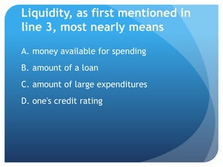 Liquidity, as first mentioned in
line 3, most nearly means
A. money available for spending
B. amount of a loan
C. amount of large expenditures
D. one's credit rating
 