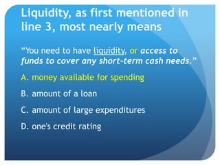 Liquidity, as first mentioned in
line 3, most nearly means
“You need to have liquidity, or access to
funds to cover any short-term cash needs.”
A. money available for spending
B. amount of a loan
C. amount of large expenditures
D. one's credit rating
 