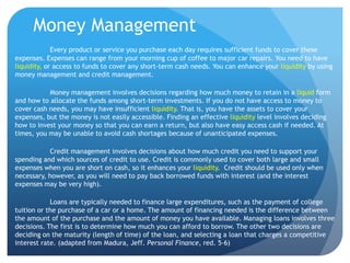 Money Management
             Every product or service you purchase each day requires sufficient funds to cover these
expenses. Expenses can range from your morning cup of coffee to major car repairs. You need to have
liquidity, or access to funds to cover any short-term cash needs. You can enhance your liquidity by using
money management and credit management.

           Money management involves decisions regarding how much money to retain in a liquid form
and how to allocate the funds among short-term investments. If you do not have access to money to
cover cash needs, you may have insufficient liquidity. That is, you have the assets to cover your
expenses, but the money is not easily accessible. Finding an effective liquidity level involves deciding
how to invest your money so that you can earn a return, but also have easy access cash if needed. At
times, you may be unable to avoid cash shortages because of unanticipated expenses.

           Credit management involves decisions about how much credit you need to support your
spending and which sources of credit to use. Credit is commonly used to cover both large and small
expenses when you are short on cash, so it enhances your liquidity. Credit should be used only when
necessary, however, as you will need to pay back borrowed funds with interest (and the interest
expenses may be very high).

            Loans are typically needed to finance large expenditures, such as the payment of college
tuition or the purchase of a car or a home. The amount of financing needed is the difference between
the amount of the purchase and the amount of money you have available. Managing loans involves three
decisions. The first is to determine how much you can afford to borrow. The other two decisions are
deciding on the maturity (length of time) of the loan, and selecting a loan that charges a competitive
interest rate. (adapted from Madura, Jeff. Personal Finance, red. 5-6)
 