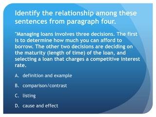Identify the relationship among these
sentences from paragraph four.
"Managing loans involves three decisions. The first
is to determine how much you can afford to
borrow. The other two decisions are deciding on
the maturity (length of time) of the loan, and
selecting a loan that charges a competitive interest
rate.
A. definition and example

B. comparison/contrast

C. listing

D. cause and effect
 