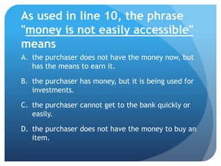 As used in line 10, the phrase
"money is not easily accessible"
means
A. the purchaser does not have the money now, but
   has the means to earn it.

B. the purchaser has money, but it is being used for
   investments.

C. the purchaser cannot get to the bank quickly or
   easily.

D. the purchaser does not have the money to buy an
   item.
 