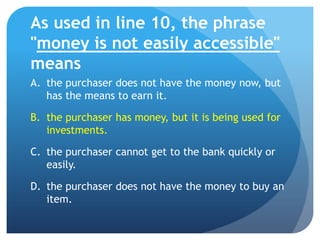 As used in line 10, the phrase
"money is not easily accessible"
means
A. the purchaser does not have the money now, but
   has the means to earn it.

B. the purchaser has money, but it is being used for
   investments.

C. the purchaser cannot get to the bank quickly or
   easily.

D. the purchaser does not have the money to buy an
   item.
 