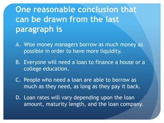 One reasonable conclusion that
can be drawn from the last
paragraph is
A. Wise money managers borrow as much money as
   possible in order to have more liquidity.

B. Everyone will need a loan to finance a house or a
   college education.

C. People who need a loan are able to borrow as
   much as they need, as long as they pay it back.

D. Loan rates will vary depending upon the loan
   amount, maturity length, and the loan company.
 
