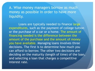 A. Wise money managers borrow as much
money as possible in order to have more
liquidity.

       Loans are typically needed to finance large
expenditures, such as the payment of college tuition
or the purchase of a car or a home. The amount of
financing needed is the difference between the
amount of the purchase and the amount of money
you have available. Managing loans involves three
decisions. The first is to determine how much you
can afford to borrow. The other two decisions are
deciding on the maturity (length of time) of the loan,
and selecting a loan that charges a competitive
interest rate.
 